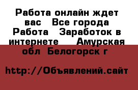 Работа онлайн ждет вас - Все города Работа » Заработок в интернете   . Амурская обл.,Белогорск г.